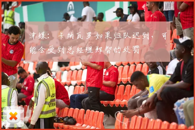津媒：卡纳瓦罗如果归队迟到，可能会受到总经理郑智的处罚