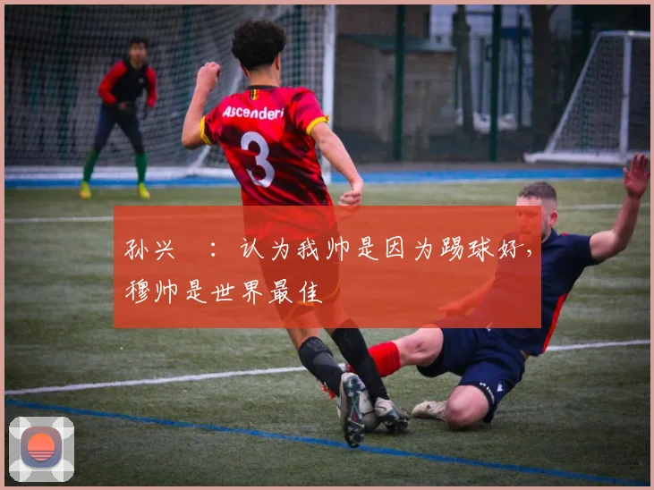 孙兴慜：认为我帅是因为踢球好，穆帅是世界最佳