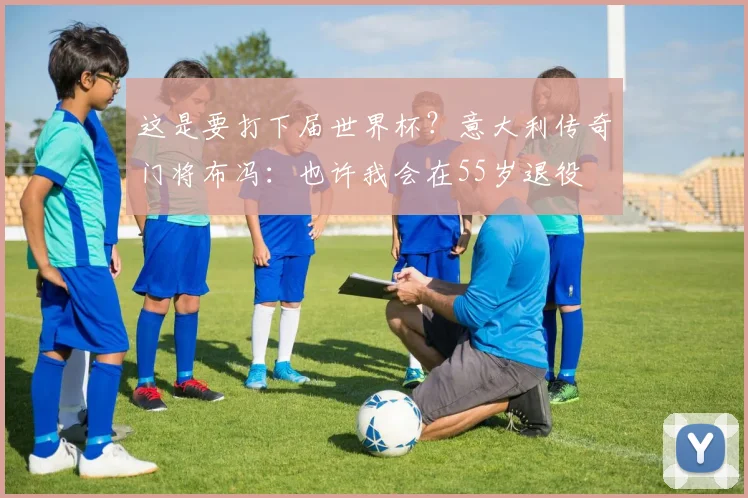 这是要打下届世界杯？意大利传奇门将布冯：也许我会在55岁退役
