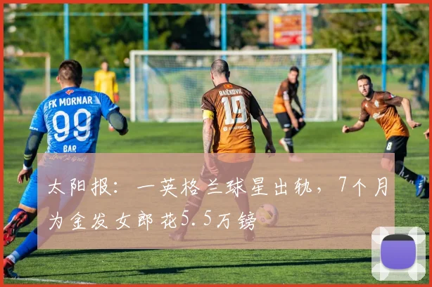 太阳报：一英格兰球星出轨，7个月为金发女郎花5.5万镑