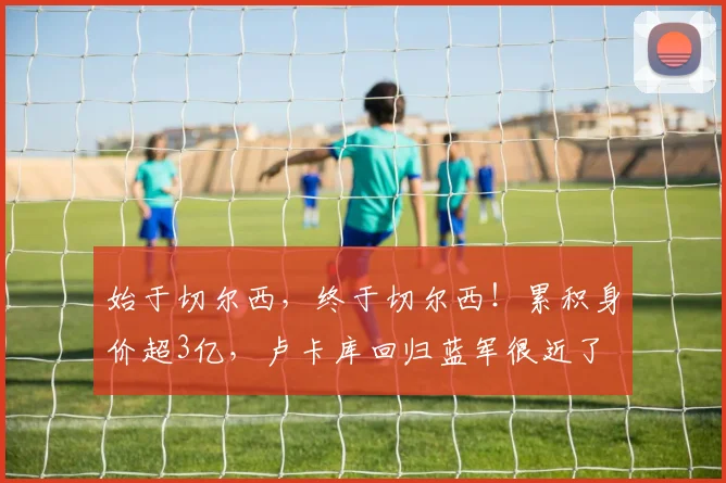 始于切尔西，终于切尔西！累积身价超3亿，卢卡库回归蓝军很近了