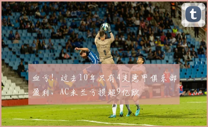 血亏！过去10年只有4支意甲俱乐部盈利，AC米兰亏损超9亿欧