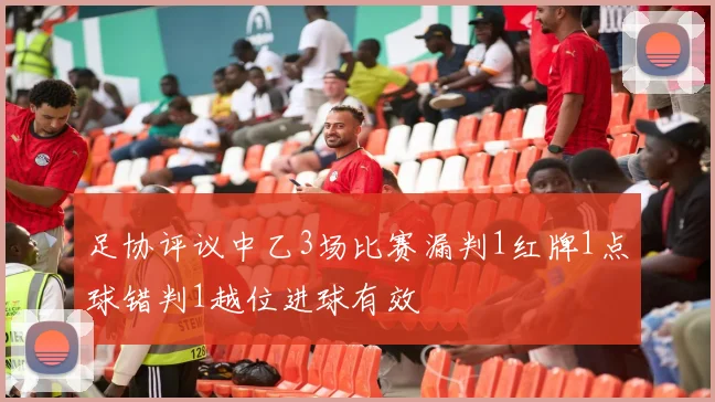 足协评议中乙3场比赛漏判1红牌1点球错判1越位进球有效