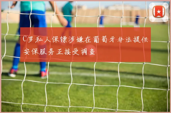 C罗私人保镖涉嫌在葡萄牙非法提供安保服务正接受调查
